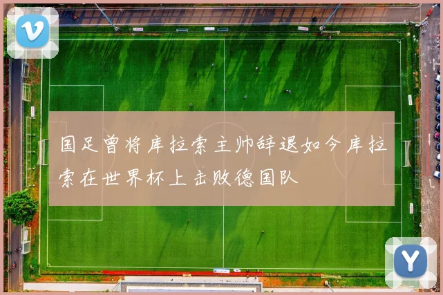 国足曾将库拉索主帅辞退如今库拉索在世界杯上击败德国队