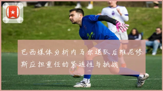 巴西媒体分析内马尔退队后维尼修斯应担重任的紧迫性与挑战