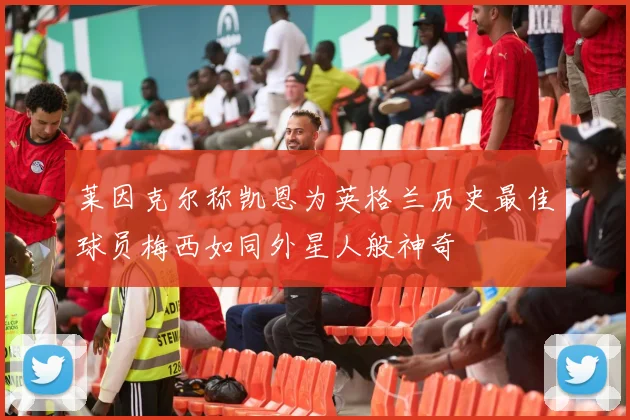 莱因克尔称凯恩为英格兰历史最佳球员梅西如同外星人般神奇