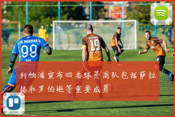 利物浦宣布四名球员离队包括萨拉赫和罗伯逊等重要成员