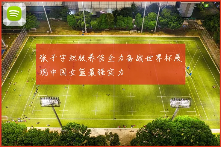 张子宇积极养伤全力备战世界杯展现中国女篮最强实力