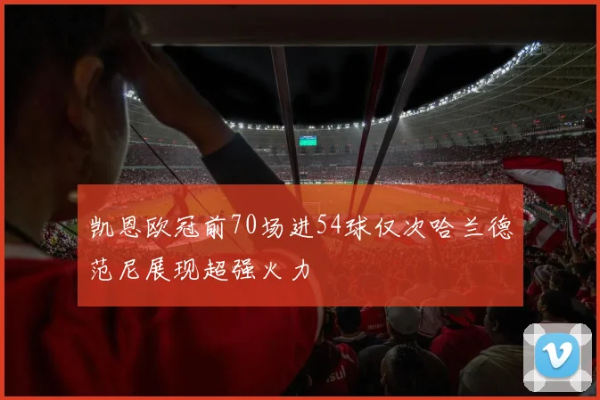 凯恩欧冠前70场进54球仅次哈兰德范尼展现超强火力