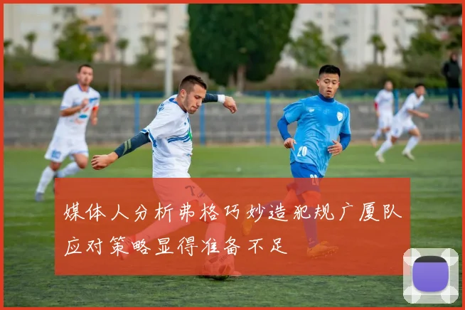 媒体人分析弗格巧妙造犯规广厦队应对策略显得准备不足