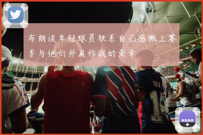 布朗谈年轻球员联系自己感慨上赛季与他们并肩作战的荣幸