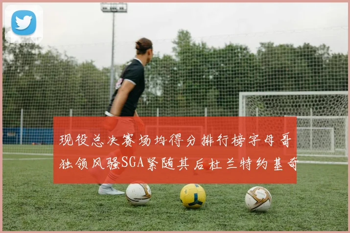 现役总决赛场均得分排行榜字母哥独领风骚SGA紧随其后杜兰特约基奇东契奇争夺第三