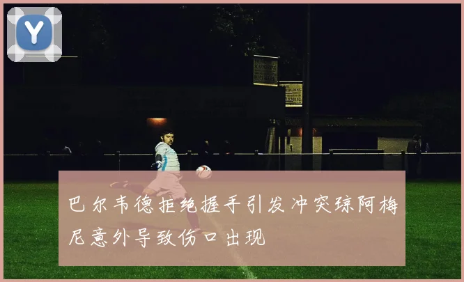 巴尔韦德拒绝握手引发冲突琼阿梅尼意外导致伤口出现
