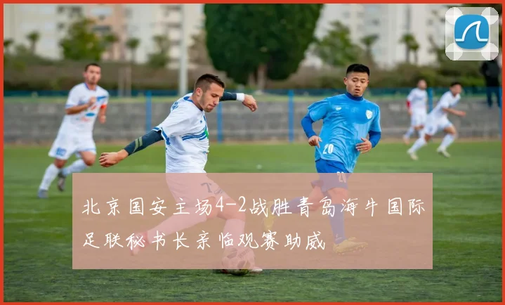 北京国安主场4-2战胜青岛海牛国际足联秘书长亲临观赛助威
