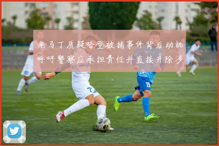 老马丁质疑哈登被捕事件背后动机呼吁警察应承担责任并直接开除涉事人员