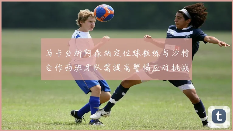 马卡分析阿森纳定位球教练与沙特合作西班牙队需提高警惕应对挑战