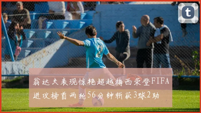 翁达夫表现惊艳超越梅西荣登FIFA进攻榜首两轮56分钟斩获3球2助