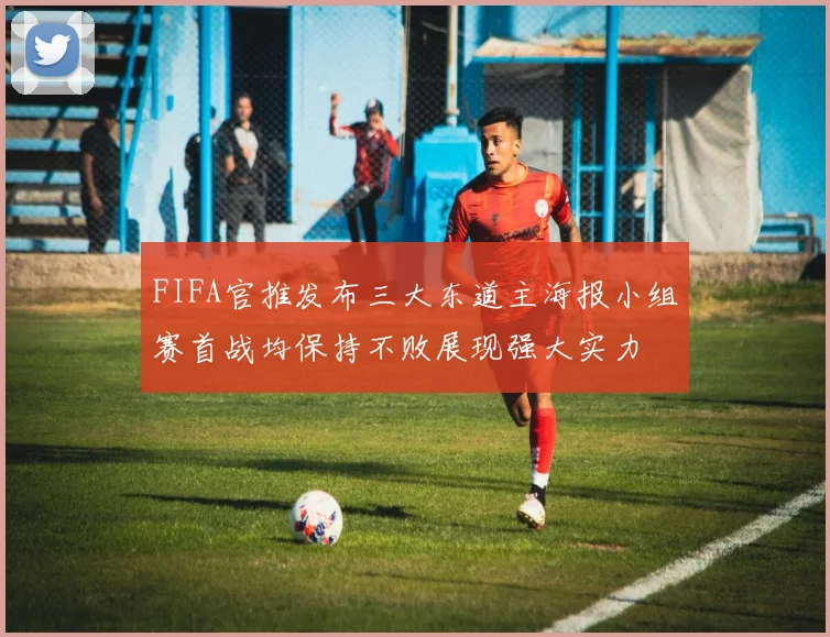FIFA官推发布三大东道主海报小组赛首战均保持不败展现强大实力