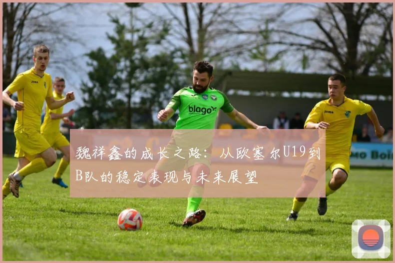 魏祥鑫的成长之路：从欧塞尔U19到B队的稳定表现与未来展望