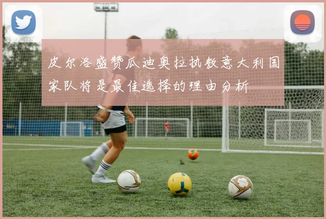 皮尔洛盛赞瓜迪奥拉执教意大利国家队将是最佳选择的理由分析
