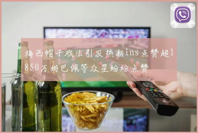 梅西帽子戏法引发热潮ins点赞超1850万姆巴佩等众星纷纷点赞