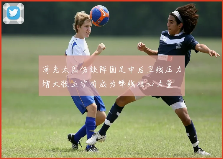 蒋光太因伤缺阵国足中后卫线压力增大张玉宁将成为锋线核心力量