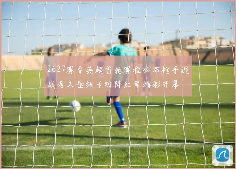 2627赛季英超首轮赛程公布枪手迎战考文垂纽卡对阵红军精彩开幕