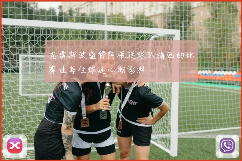克雷斯波盛赞阿根廷球队梅西的比赛让每位球迷心潮澎湃