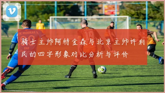 骑士主帅阿特金森与北京主帅许利民的四字形象对比分析与评价