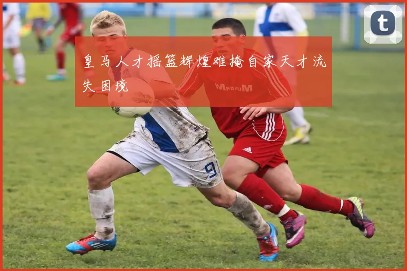 皇马人才摇篮辉煌难掩自家天才流失困境