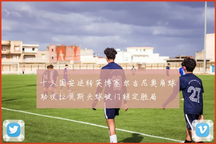 十人国安逆转英博塞尔吉尼奥角球助攻拉莫斯头球破门锁定胜局
