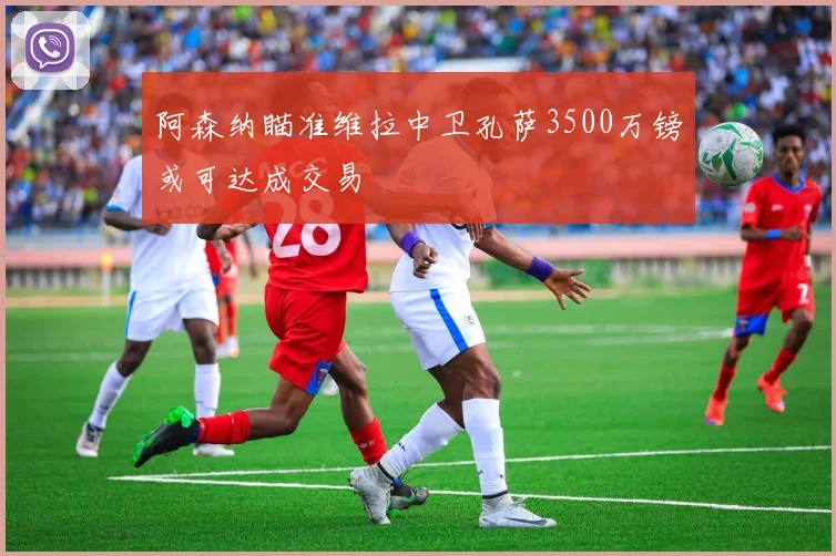 阿森纳瞄准维拉中卫孔萨3500万镑或可达成交易