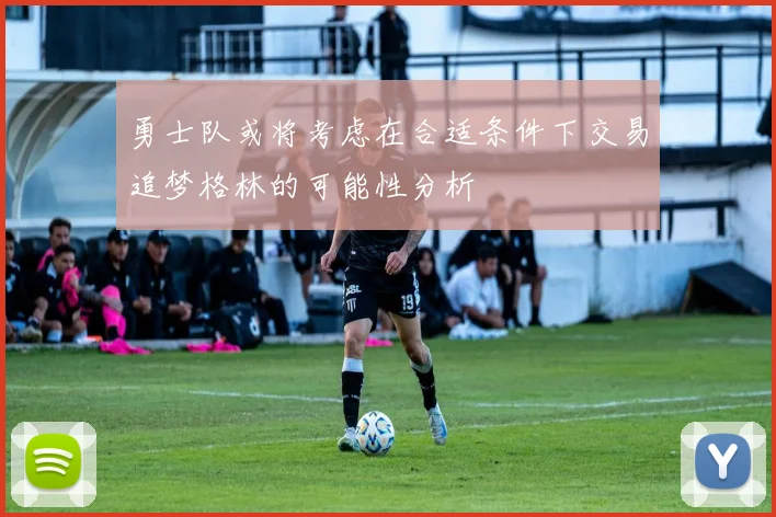 勇士队或将考虑在合适条件下交易追梦格林的可能性分析
