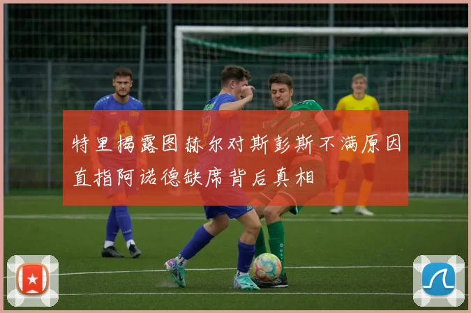特里揭露图赫尔对斯彭斯不满原因直指阿诺德缺席背后真相